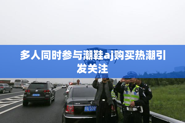 多人同时参与潮鞋aj购买热潮引发关注