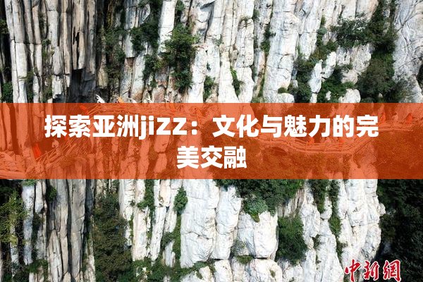 探索亚洲jiZZ：文化与魅力的完美交融