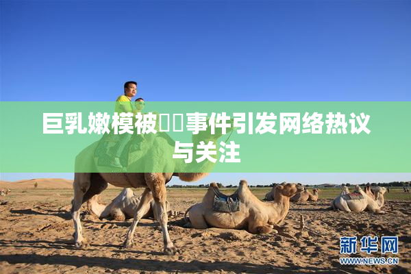 巨乳嫩模被❌‌事件引发网络热议与关注