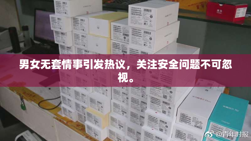 男女无套情事引发热议，关注安全问题不可忽视。
