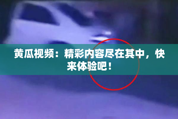 黄瓜视频：精彩内容尽在其中，快来体验吧！