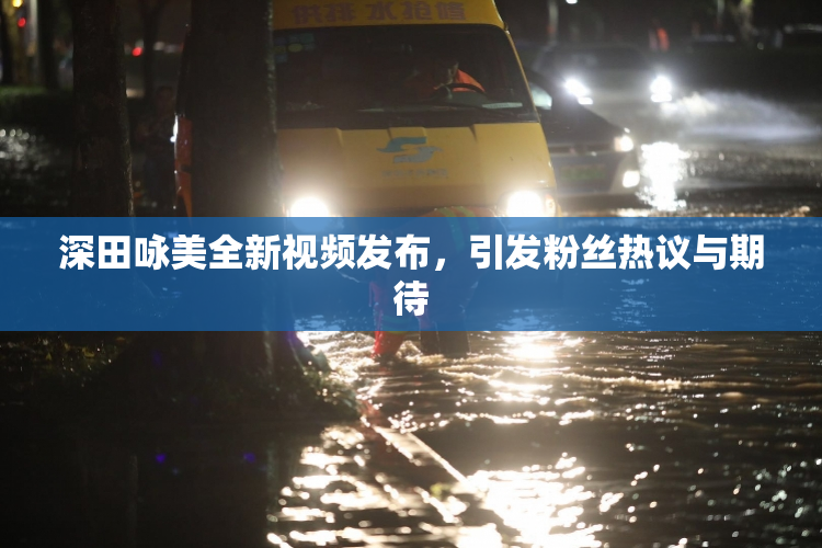 深田咏美全新视频发布，引发粉丝热议与期待