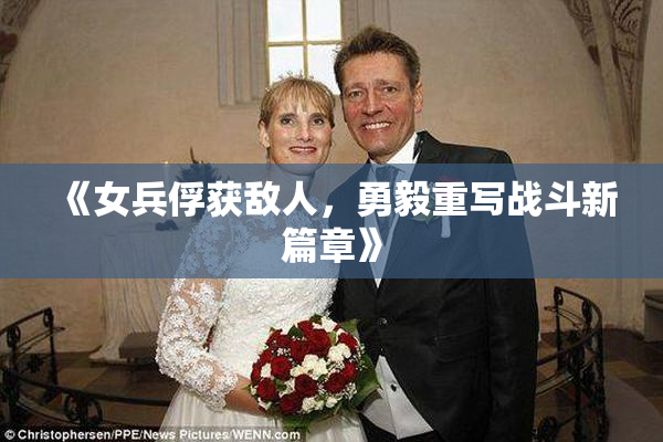 《女兵俘获敌人，勇毅重写战斗新篇章》