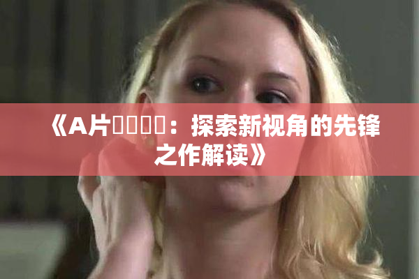 《A片❌‌❌‌：探索新视角的先锋之作解读》