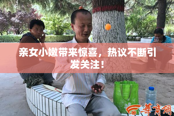 亲女小嫩带来惊喜，热议不断引发关注！