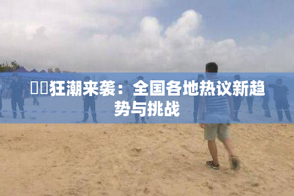 ❌‌狂潮来袭：全国各地热议新趋势与挑战