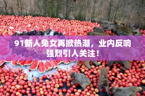 91新人兔女再掀热潮，业内反响强烈引人关注！