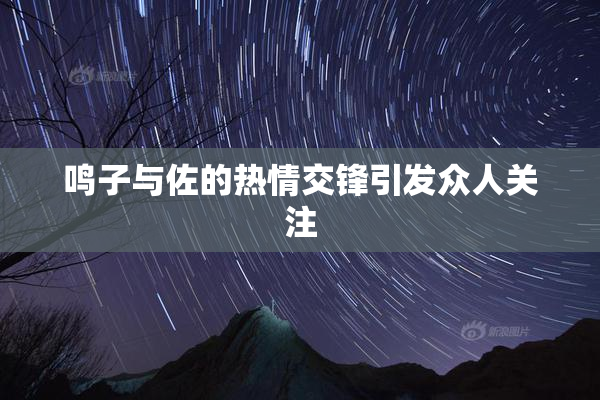鸣子与佐的热情交锋引发众人关注