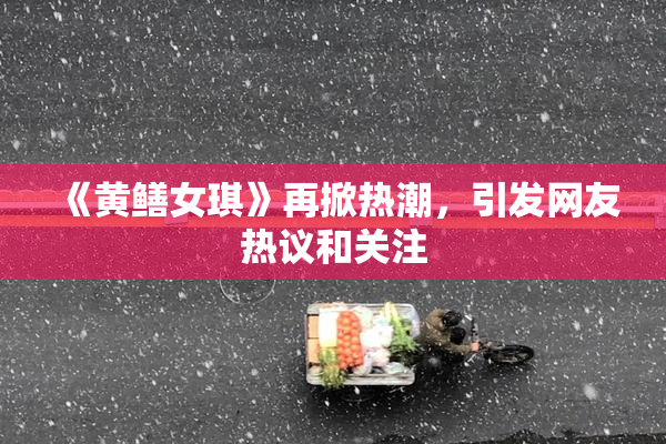 《黄鳝女琪》再掀热潮，引发网友热议和关注