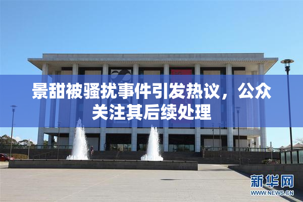景甜被骚扰事件引发热议，公众关注其后续处理