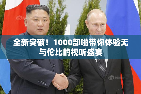 全新突破！1000部啪带你体验无与伦比的视听盛宴