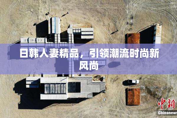 日韩人妻精品，引领潮流时尚新风尚
