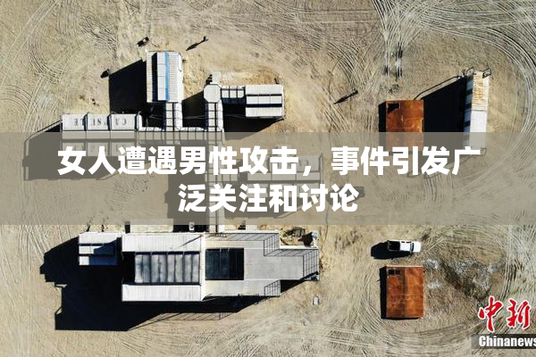女人遭遇男性攻击，事件引发广泛关注和讨论