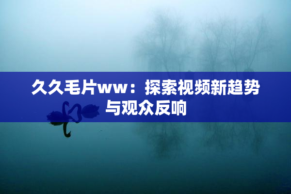 久久毛片ww：探索视频新趋势与观众反响