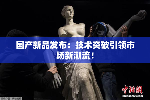 国产新品发布：技术突破引领市场新潮流！