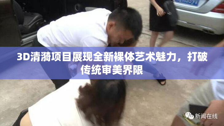 3D清漪项目展现全新裸体艺术魅力，打破传统审美界限