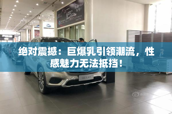 绝对震撼：巨爆乳引领潮流，性感魅力无法抵挡！