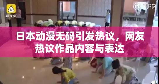 日本动漫无码引发热议，网友热议作品内容与表达