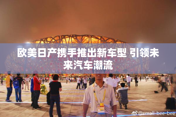 欧美日产携手推出新车型 引领未来汽车潮流