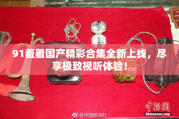 91羞羞国产精彩合集全新上线，尽享极致视听体验！