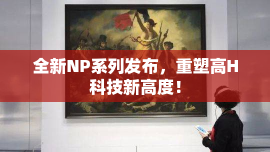 全新NP系列发布，重塑高H科技新高度！