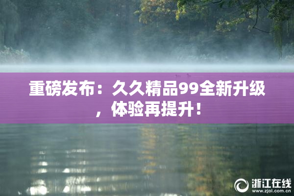 重磅发布：久久精品99全新升级，体验再提升！