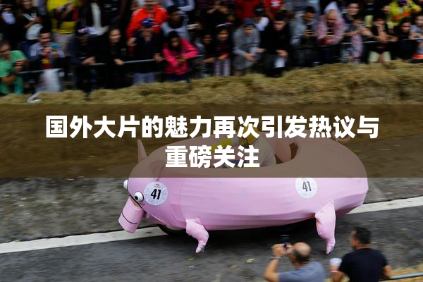 国外大片的魅力再次引发热议与重磅关注