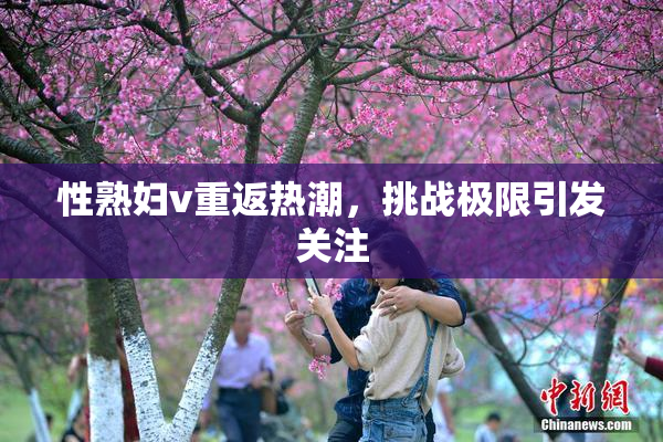 性熟妇v重返热潮，挑战极限引发关注