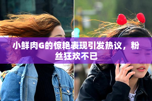 小鲜肉G的惊艳表现引发热议，粉丝狂欢不已