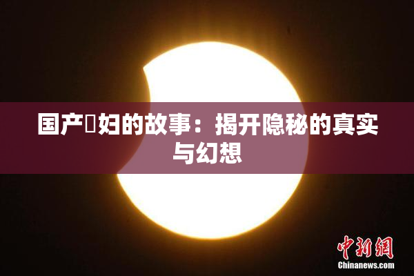国产婬妇的故事：揭开隐秘的真实与幻想