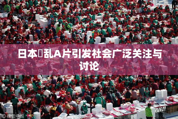 日本婬乱A片引发社会广泛关注与讨论