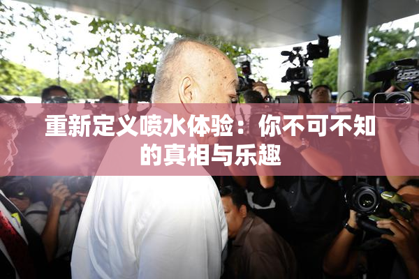 重新定义喷水体验：你不可不知的真相与乐趣