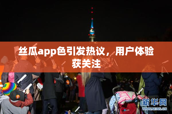 丝瓜app色引发热议，用户体验获关注