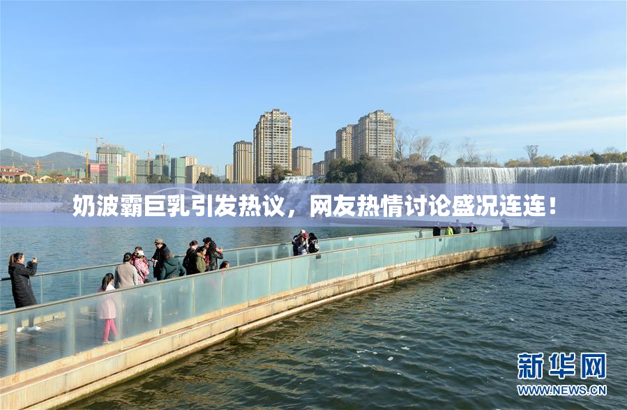 奶波霸巨乳引发热议，网友热情讨论盛况连连！