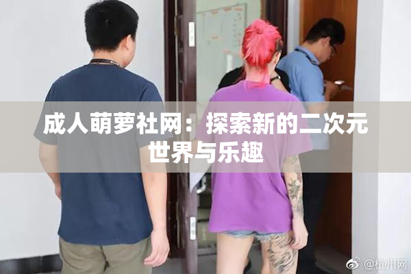成人萌萝社网：探索新的二次元世界与乐趣