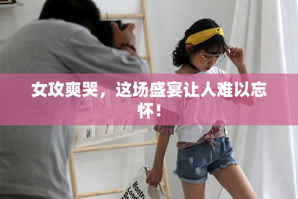 女攻爽哭，这场盛宴让人难以忘怀！