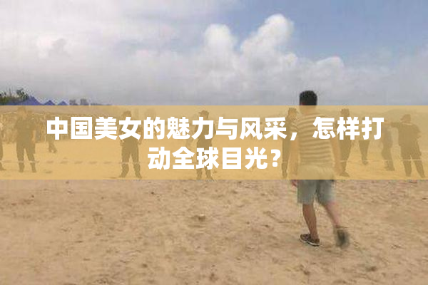 中国美女的魅力与风采，怎样打动全球目光？