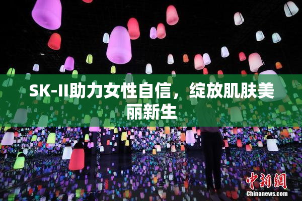 SK-II助力女性自信，绽放肌肤美丽新生