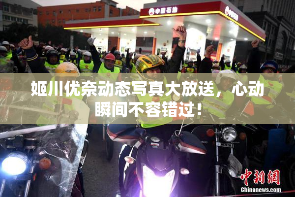 姬川优奈动态写真大放送，心动瞬间不容错过！
