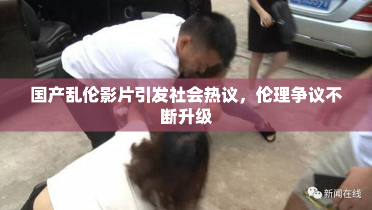 国产乱伦影片引发社会热议，伦理争议不断升级