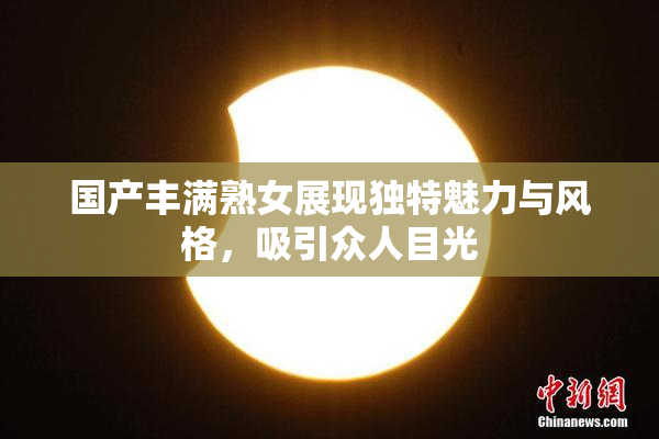 国产丰满熟女展现独特魅力与风格，吸引众人目光