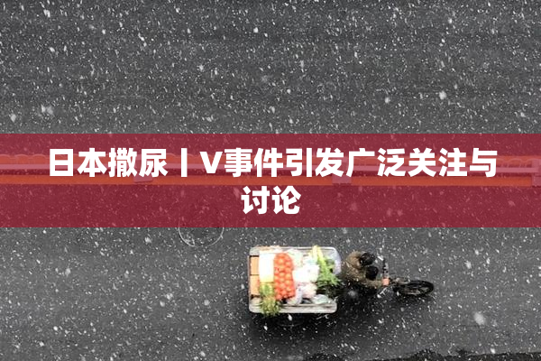 日本撒尿丨V事件引发广泛关注与讨论