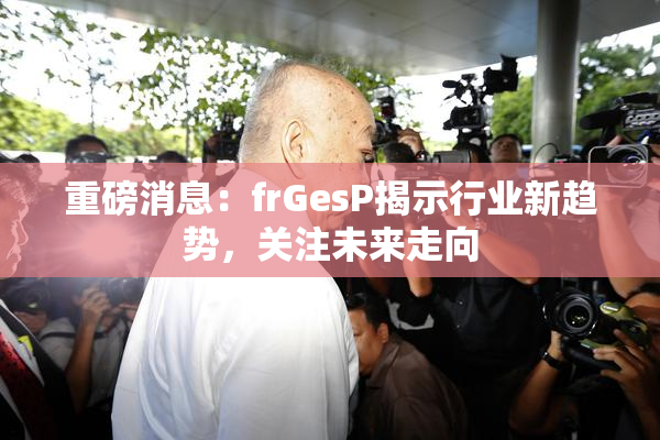重磅消息：frGesP揭示行业新趋势，关注未来走向