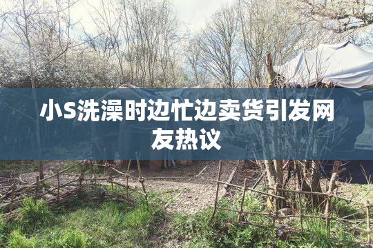 小S洗澡时边忙边卖货引发网友热议
