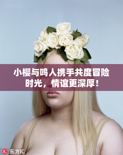 小樱与鸣人携手共度冒险时光，情谊更深厚！
