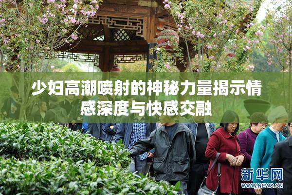 少妇高潮喷射的神秘力量揭示情感深度与快感交融