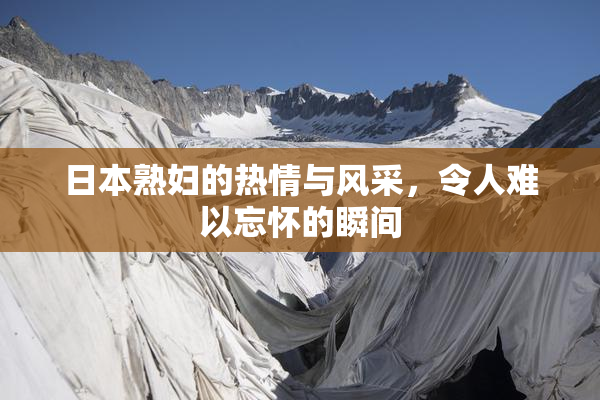 日本熟妇的热情与风采，令人难以忘怀的瞬间