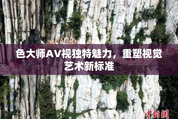 色大师AV视独特魅力，重塑视觉艺术新标准