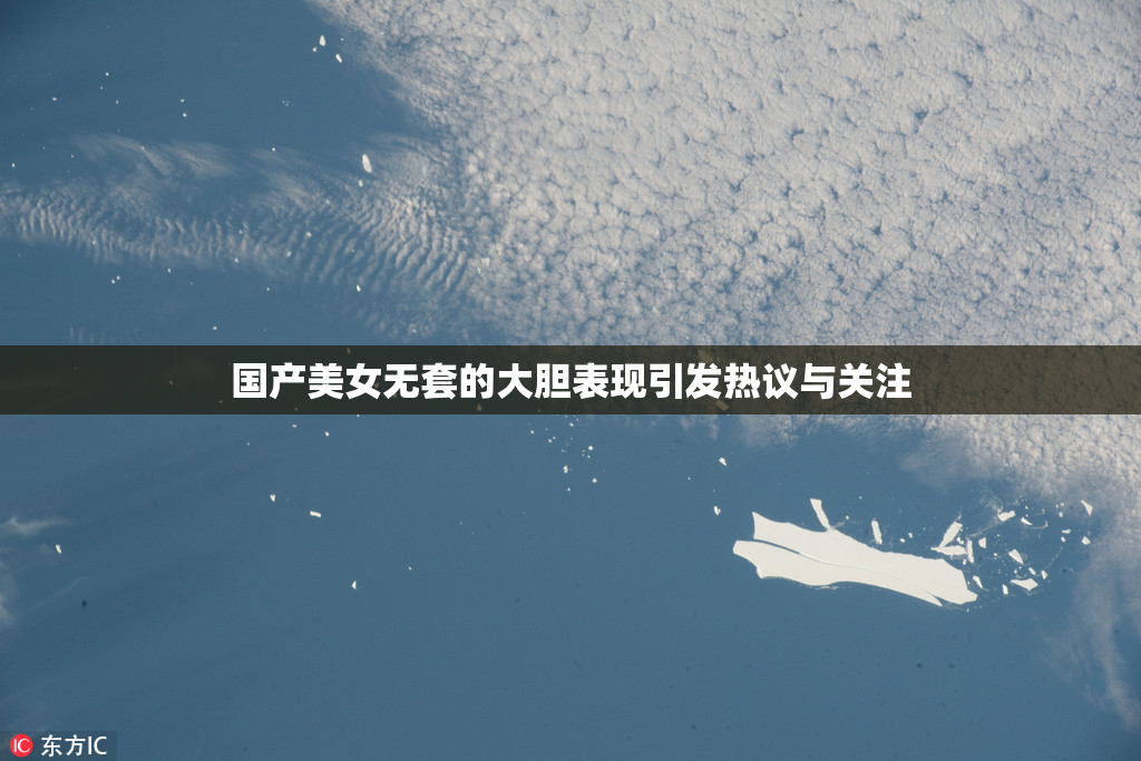 国产美女无套的大胆表现引发热议与关注