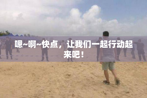 嗯~啊~快点，让我们一起行动起来吧！